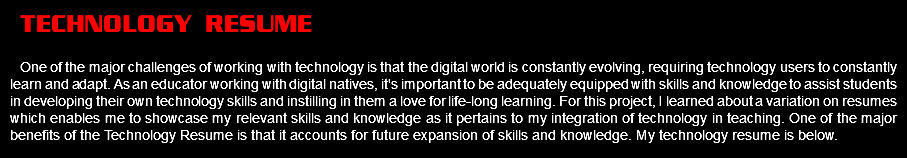 technology resume One of the major challenges of working with technology is that the digital world is constantly evolving, requiring technology users to constantly learn and adapt. As an educator working with digital natives, it's important to be adequately equipped with skills and knowledge to assist students in developing their own technology skills and instilling in them a love for life-long learning. For this project, I learned about a variation on resumes which enables me to showcase my relevant skills and knowledge as it pertains to my integration of technology in teaching. One of the major benefits of the Technology Resume is that it accounts for future expansion of skills and knowledge. My technology resume is below.